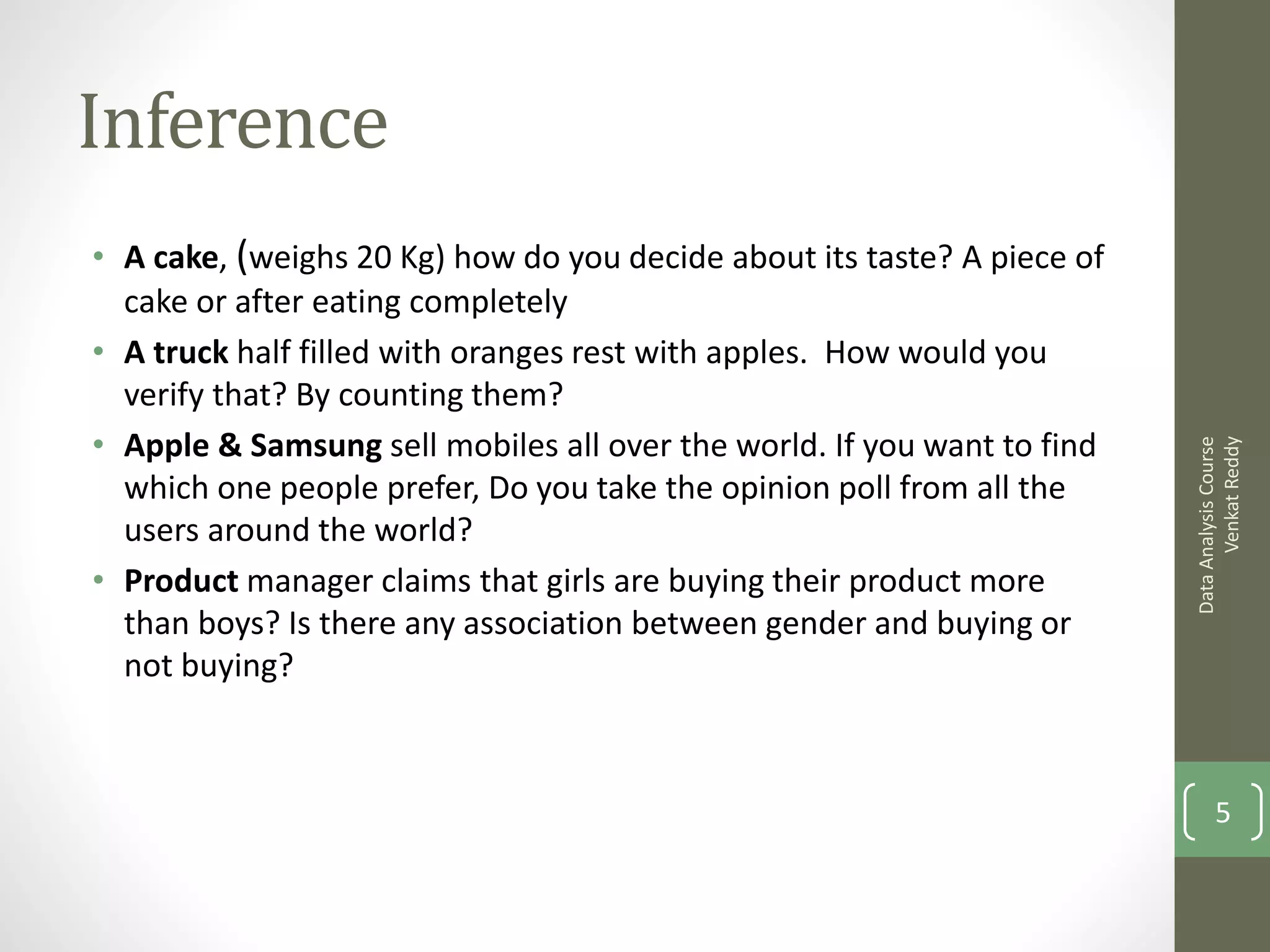 Inference
• A cake, (weighs 20 Kg) how do you decide about its taste? A piece of
  cake or after eating completely
• A truck half filled with oranges rest with apples. How would you
  verify that? By counting them?
• Apple & Samsung sell mobiles all over the world. If you want to find




                                                                               Venkat Reddy
                                                                         Data Analysis Course
  which one people prefer, Do you take the opinion poll from all the
  users around the world?
• Product manager claims that girls are buying their product more
  than boys? Is there any association between gender and buying or
  not buying?



                                                                                5
 
