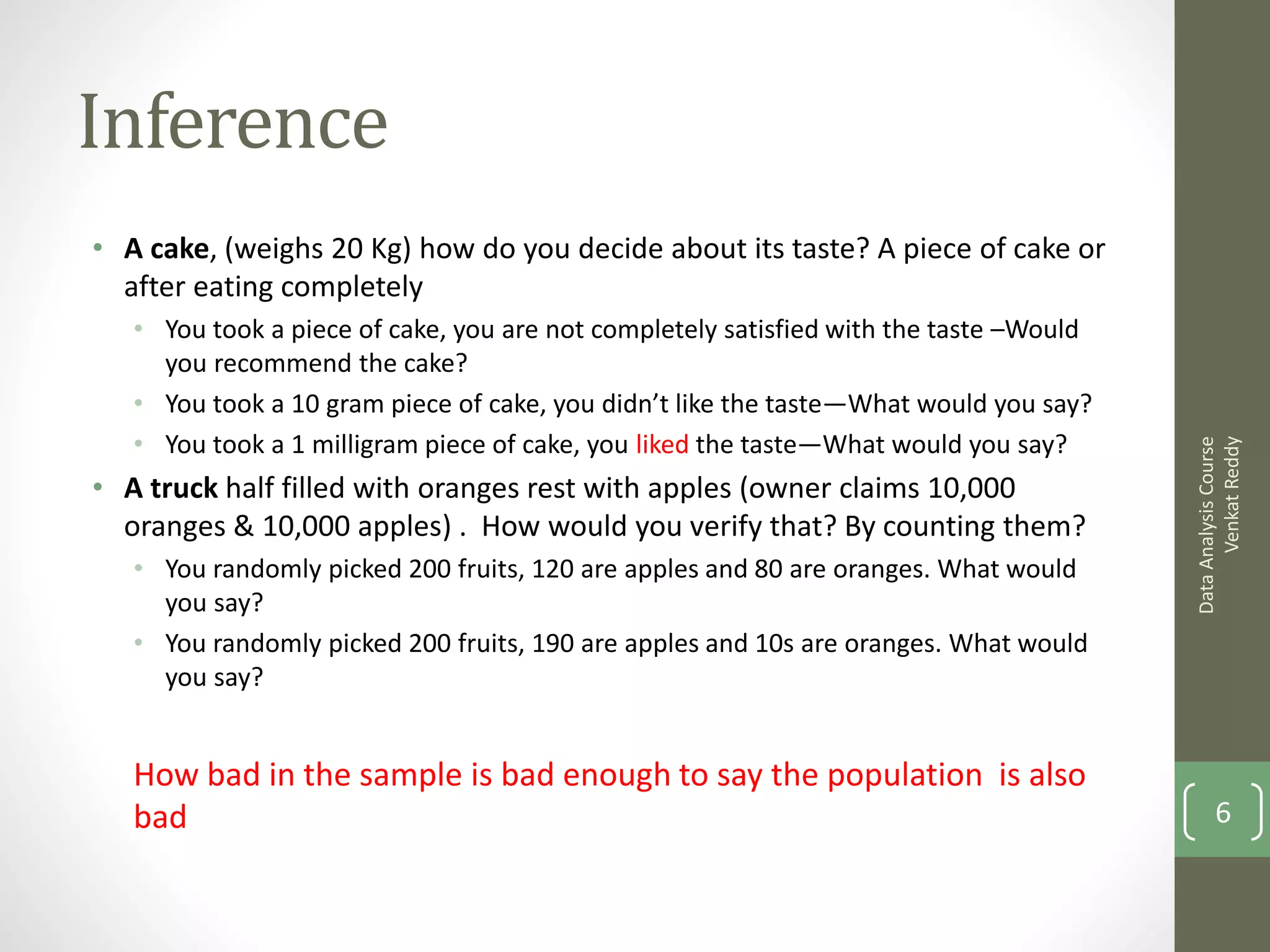 Inference
• A cake, (weighs 20 Kg) how do you decide about its taste? A piece of cake or
  after eating completely
   • You took a piece of cake, you are not completely satisfied with the taste –Would
     you recommend the cake?
   • You took a 10 gram piece of cake, you didn’t like the taste—What would you say?
   • You took a 1 milligram piece of cake, you liked the taste—What would you say?




                                                                                              Venkat Reddy
                                                                                        Data Analysis Course
• A truck half filled with oranges rest with apples (owner claims 10,000
  oranges & 10,000 apples) . How would you verify that? By counting them?
   • You randomly picked 200 fruits, 120 are apples and 80 are oranges. What would
     you say?
   • You randomly picked 200 fruits, 190 are apples and 10s are oranges. What would
     you say?


   How bad in the sample is bad enough to say the population is also
   bad                                                                                         6
 