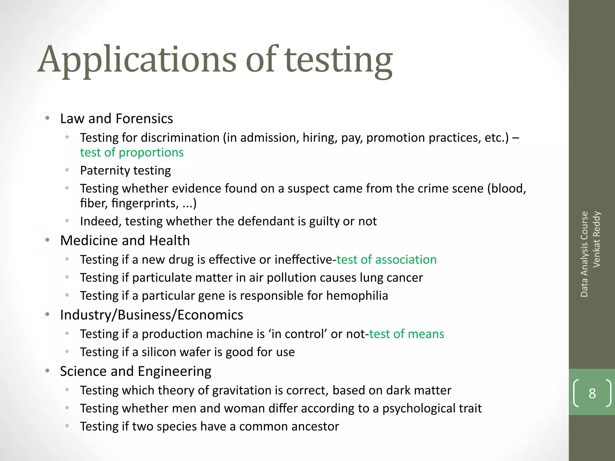 Applications of testing
• Law and Forensics
  • Testing for discrimination (in admission, hiring, pay, promotion practices, etc.) –
    test of proportions
  • Paternity testing
  • Testing whether evidence found on a suspect came from the crime scene (blood,
    ﬁber, ﬁngerprints, ...)




                                                                                                Venkat Reddy
                                                                                          Data Analysis Course
  • Indeed, testing whether the defendant is guilty or not
• Medicine and Health
  • Testing if a new drug is eﬀective or ineﬀective-test of association
  • Testing if particulate matter in air pollution causes lung cancer
  • Testing if a particular gene is responsible for hemophilia
• Industry/Business/Economics
  • Testing if a production machine is ‘in control’ or not-test of means
  • Testing if a silicon wafer is good for use
• Science and Engineering
  • Testing which theory of gravitation is correct, based on dark matter                         8
  • Testing whether men and woman diﬀer according to a psychological trait
  • Testing if two species have a common ancestor
 