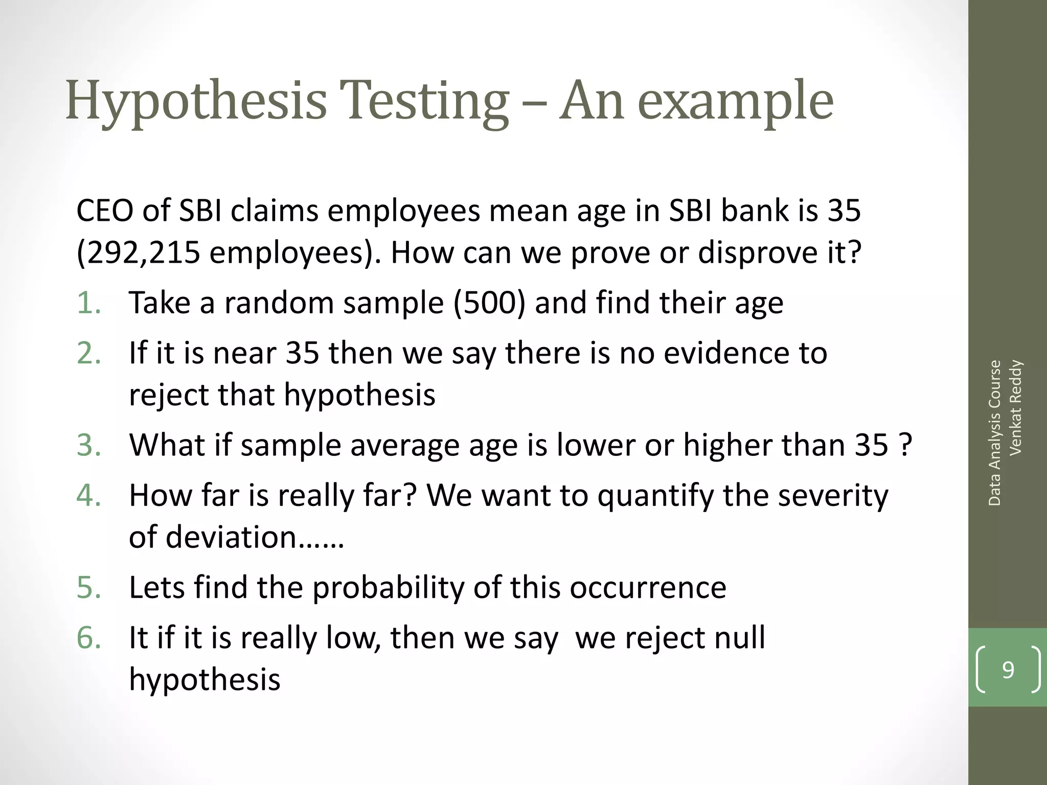 Hypothesis Testing – An example
CEO of SBI claims employees mean age in SBI bank is 35
(292,215 employees). How can we prove or disprove it?
1. Take a random sample (500) and find their age
2. If it is near 35 then we say there is no evidence to




                                                                   Venkat Reddy
                                                             Data Analysis Course
   reject that hypothesis
3. What if sample average age is lower or higher than 35 ?
4. How far is really far? We want to quantify the severity
   of deviation……
5. Lets find the probability of this occurrence
6. It if it is really low, then we say we reject null
   hypothesis                                                       9
 
