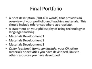 Final Portfolio
• A brief description (300-400 words) that provides an
overview of your portfolio and teaching materials. This
should include references where appropriate.
• A statement on your philosophy of using technology in
language teaching.
• Materials Development 1
• Materials Development 2
• Materials Development 3
• Other (optional) items can include: your CV, other
materials or activities you have developed, links to
other resources you have developed.
 