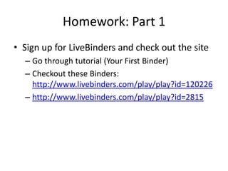 Homework: Part 1
• Sign up for LiveBinders and check out the site
– Go through tutorial (Your First Binder)
– Checkout these Binders:
http://www.livebinders.com/play/play?id=120226
– http://www.livebinders.com/play/play?id=2815
 