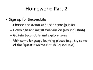 Homework: Part 2
• Sign up for SecondLife
– Choose and avatar and user name (public)
– Download and install free version (around 60mb)
– Go into SecondLife and explore some
– Visit some language learning places (e.g., try some
of the “quests” on the British Council Isle)
 