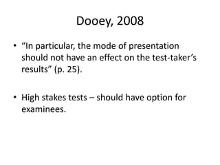 Dooey, 2008
• “In particular, the mode of presentation
should not have an effect on the test-taker’s
results” (p. 25).
• High stakes tests – should have option for
examinees.
 