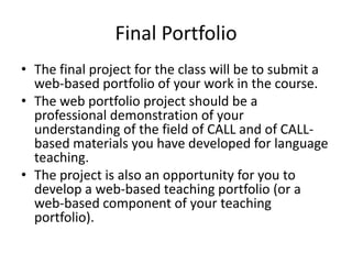 Final Portfolio
• The final project for the class will be to submit a
web-based portfolio of your work in the course.
• The web portfolio project should be a
professional demonstration of your
understanding of the field of CALL and of CALL-
based materials you have developed for language
teaching.
• The project is also an opportunity for you to
develop a web-based teaching portfolio (or a
web-based component of your teaching
portfolio).
 