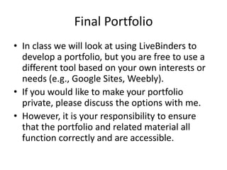 Final Portfolio
• In class we will look at using LiveBinders to
develop a portfolio, but you are free to use a
different tool based on your own interests or
needs (e.g., Google Sites, Weebly).
• If you would like to make your portfolio
private, please discuss the options with me.
• However, it is your responsibility to ensure
that the portfolio and related material all
function correctly and are accessible.
 