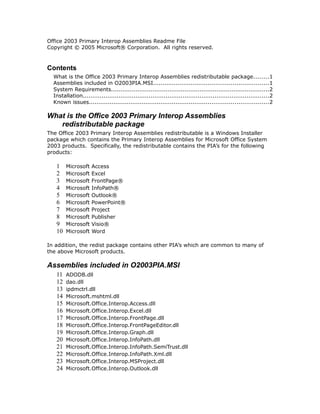 Office 2003 Primary Interop Assemblies Readme File
Copyright © 2005 Microsoft® Corporation. All rights reserved.
Contents
What is the Office 2003 Primary Interop Assemblies redistributable package........1
Assemblies included in O2003PIA.MSI.............................................................1
System Requirements....................................................................................2
Installation...................................................................................................2
Known issues...............................................................................................2
What is the Office 2003 Primary Interop Assemblies
redistributable package
The Office 2003 Primary Interop Assemblies redistributable is a Windows Installer
package which contains the Primary Interop Assemblies for Microsoft Office System
2003 products. Specifically, the redistributable contains the PIA’s for the following
products:
1 Microsoft Access
2 Microsoft Excel
3 Microsoft FrontPage®
4 Microsoft InfoPath®
5 Microsoft Outlook®
6 Microsoft PowerPoint®
7 Microsoft Project
8 Microsoft Publisher
9 Microsoft Visio®
10 Microsoft Word
In addition, the redist package contains other PIA’s which are common to many of
the above Microsoft products.
Assemblies included in O2003PIA.MSI
11 ADODB.dll
12 dao.dll
13 ipdmctrl.dll
14 Microsoft.mshtml.dll
15 Microsoft.Office.Interop.Access.dll
16 Microsoft.Office.Interop.Excel.dll
17 Microsoft.Office.Interop.FrontPage.dll
18 Microsoft.Office.Interop.FrontPageEditor.dll
19 Microsoft.Office.Interop.Graph.dll
20 Microsoft.Office.Interop.InfoPath.dll
21 Microsoft.Office.Interop.InfoPath.SemiTrust.dll
22 Microsoft.Office.Interop.InfoPath.Xml.dll
23 Microsoft.Office.Interop.MSProject.dll
24 Microsoft.Office.Interop.Outlook.dll
 