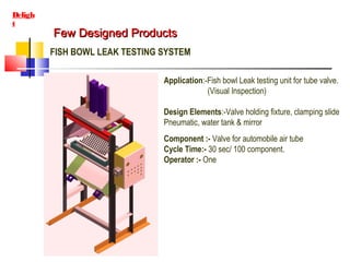 Few Designed ProductsFew Designed Products
Deligh
t
FISH BOWL LEAK TESTING SYSTEM
Application:-Fish bowl Leak testing unit for tube valve.
(Visual Inspection)
Design Elements:-Valve holding fixture, clamping slide
Pneumatic, water tank & mirror
Component :- Valve for automobile air tube
Cycle Time:- 30 sec/ 100 component.
Operator :- One
 