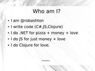 Who am I?
●

I am @robashton

●

I write code (C#,JS,Clojure)

●

I do .NET for pizza + money + love

●

I do JS for just money + love

●

I do Clojure for love.

@robashton

 