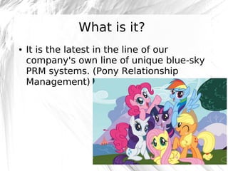What is it?
●

It is the latest in the line of our
company's own line of unique blue-sky
PRM systems. (Pony Relationship
Management)

@robashton

 