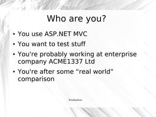 Who are you?
●

You use ASP.NET MVC

●

You want to test stuff

●

●

You're probably working at enterprise
company ACME1337 Ltd
You're after some “real world”
comparison

@robashton

 