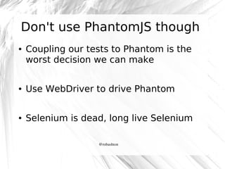 Don't use PhantomJS though
●

Coupling our tests to Phantom is the
worst decision we can make

●

Use WebDriver to drive Phantom

●

Selenium is dead, long live Selenium
@robashton

 