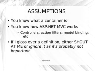 ASSUMPTIONS
●

You know what a container is

●

You know how ASP.NET MVC works
–

●

Controllers, action filters, model binding,
etc

If I gloss over a definition, either SHOUT
AT ME or ignore it as it's probably not
important
@robashton

 