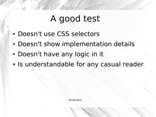A good test
●

Doesn't use CSS selectors

●

Doesn't show implementation details

●

Doesn't have any logic in it

●

Is understandable for any casual reader

@robashton

 
