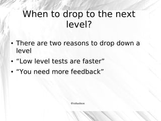 When to drop to the next
level?
●

There are two reasons to drop down a
level

●

“Low level tests are faster”

●

“You need more feedback”

@robashton

 