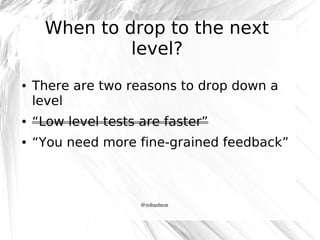 When to drop to the next
level?
●

There are two reasons to drop down a
level

●

“Low level tests are faster”

●

“You need more fine-grained feedback”

@robashton

 