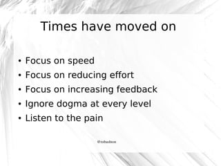 Times have moved on
●

Focus on speed

●

Focus on reducing effort

●

Focus on increasing feedback

●

Ignore dogma at every level

●

Listen to the pain
@robashton

 