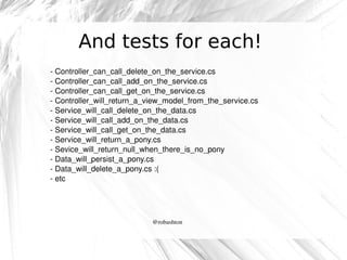 And tests for each!
­ Controller_can_call_delete_on_the_service.cs
­ Controller_can_call_add_on_the_service.cs
­ Controller_can_call_get_on_the_service.cs
­ Controller_will_return_a_view_model_from_the_service.cs
­ Service_will_call_delete_on_the_data.cs
­ Service_will_call_add_on_the_data.cs
­ Service_will_call_get_on_the_data.cs
­ Service_will_return_a_pony.cs
­ Sevice_will_return_null_when_there_is_no_pony
­ Data_will_persist_a_pony.cs
­ Data_will_delete_a_pony.cs :(
­ etc

@robashton

 
