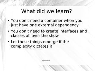 What did we learn?
●

●

●

You don't need a container when you
just have one external dependency
You don't need to create interfaces and
classes all over the show
Let these things emerge if the
complexity dictates it

@robashton

 