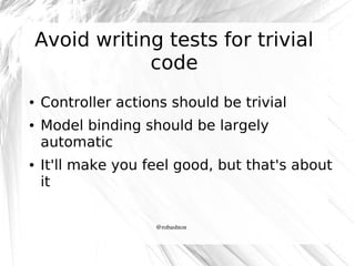 Avoid writing tests for trivial
code
●

●

●

Controller actions should be trivial
Model binding should be largely
automatic
It'll make you feel good, but that's about
it
@robashton

 