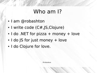 Who am I?
●

I am @robashton

●

I write code (C#,JS,Clojure)

●

I do .NET for pizza + money + love

●

I do JS for just ...
