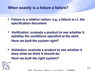 11
When exactly is a failure a failure?
 Failure is a relative notion: e.g. a failure w.r.t. the
specification document
 Verification: evaluate a product to see whether it
satisfies the conditions specified at the start:
Have we built the system right?
 Validation: evaluate a product to see whether it
does what we think it should do:
Have we built the right system?
 