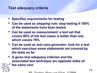 14
Test adequacy criteria
 Specifies requirements for testing
 Can be used as stopping rule: stop testing if 100%
of the statements have been tested
 Can be used as measurement: a test set that
covers 80% of the test cases is better than one
which covers 70%
 Can be used as test case generator: look for a test
which exercises some statements not covered by
the tests so far
 A given test adequacy criterion and the
associated test technique are opposite sides of
the same coin
 