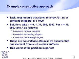 16
Example constructive approach
 Task: test module that sorts an array A[1..n]. A
contains integers; n < 1000
 Solution: take n = 0, 1, 37, 999, 1000. For n = 37,
999, take A as follows:
 A contains random integers
 A contains increasing integers
 A contains decreasing integers
 These are equivalence classes: we assume that
one element from such a class suffices
 This works if the partition is perfect
 