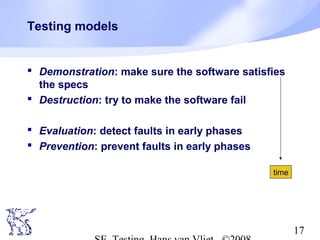 17
Testing models
 Demonstration: make sure the software satisfies
the specs
 Destruction: try to make the software fail
 Evaluation: detect faults in early phases
 Prevention: prevent faults in early phases
time
 