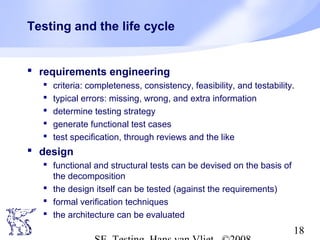 18
Testing and the life cycle
 requirements engineering
 criteria: completeness, consistency, feasibility, and testability.
 typical errors: missing, wrong, and extra information
 determine testing strategy
 generate functional test cases
 test specification, through reviews and the like
 design
 functional and structural tests can be devised on the basis of
the decomposition
 the design itself can be tested (against the requirements)
 formal verification techniques
 the architecture can be evaluated
 