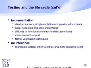 19
Testing and the life cycle (cnt’d)
 implementation
 check consistency implementation and previous documents
 code-inspection and code-walkthrough
 all kinds of functional and structural test techniques
 extensive tool support
 formal verification techniques
 maintenance
 regression testing: either retest all, or a more selective retest
 