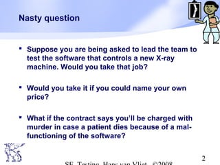 2
Nasty question
 Suppose you are being asked to lead the team to
test the software that controls a new X-ray
machine. Would you take that job?
 Would you take it if you could name your own
price?
 What if the contract says you’ll be charged with
murder in case a patient dies because of a mal-
functioning of the software?
 