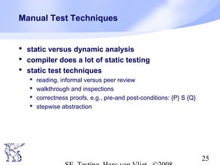 25
Manual Test Techniques
 static versus dynamic analysis
 compiler does a lot of static testing
 static test techniques
 reading, informal versus peer review
 walkthrough and inspections
 correctness proofs, e.g., pre-and post-conditions: {P} S {Q}
 stepwise abstraction
 