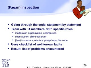 26
(Fagan) inspection
 Going through the code, statement by statement
 Team with ~4 members, with specific roles:
 moderator: organization, chairperson
 code author: silent observer
 (two) inspectors, readers: paraphrase the code
 Uses checklist of well-known faults
 Result: list of problems encountered
 