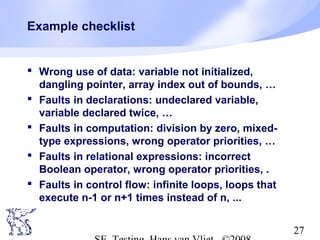 27
Example checklist
 Wrong use of data: variable not initialized,
dangling pointer, array index out of bounds, …
 Faults in declarations: undeclared variable,
variable declared twice, …
 Faults in computation: division by zero, mixed-
type expressions, wrong operator priorities, …
 Faults in relational expressions: incorrect
Boolean operator, wrong operator priorities, .
 Faults in control flow: infinite loops, loops that
execute n-1 or n+1 times instead of n, ...
 