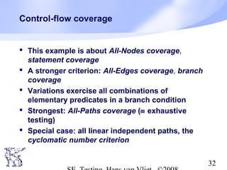 32
Control-flow coverage
 This example is about All-Nodes coverage,
statement coverage
 A stronger criterion: All-Edges coverage, branch
coverage
 Variations exercise all combinations of
elementary predicates in a branch condition
 Strongest: All-Paths coverage (≡ exhaustive
testing)
 Special case: all linear independent paths, the
cyclomatic number criterion
 