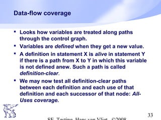 33
Data-flow coverage
 Looks how variables are treated along paths
through the control graph.
 Variables are defined when they get a new value.
 A definition in statement X is alive in statement Y
if there is a path from X to Y in which this variable
is not defined anew. Such a path is called
definition-clear.
 We may now test all definition-clear paths
between each definition and each use of that
definition and each successor of that node: All-
Uses coverage.
 