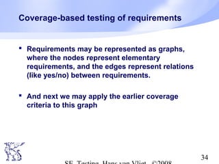 34
Coverage-based testing of requirements
 Requirements may be represented as graphs,
where the nodes represent elementary
requirements, and the edges represent relations
(like yes/no) between requirements.
 And next we may apply the earlier coverage
criteria to this graph
 
