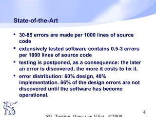 4
State-of-the-Art
 30-85 errors are made per 1000 lines of source
code
 extensively tested software contains 0.5-3 errors
per 1000 lines of source code
 testing is postponed, as a consequence: the later
an error is discovered, the more it costs to fix it.
 error distribution: 60% design, 40%
implementation. 66% of the design errors are not
discovered until the software has become
operational.
 