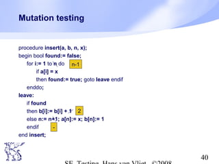 40
Mutation testing
procedure insert(a, b, n, x);
begin bool found:= false;
for i:= 1 to n do
if a[i] = x
then found:= true; goto leave endif
enddo;
leave:
if found
then b[i]:= b[i] + 1
else n:= n+1; a[n]:= x; b[n]:= 1
endif
end insert;
2
-
n-1
 