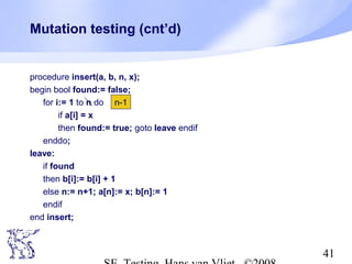 41
Mutation testing (cnt’d)
procedure insert(a, b, n, x);
begin bool found:= false;
for i:= 1 to n do
if a[i] = x
then found:= true; goto leave endif
enddo;
leave:
if found
then b[i]:= b[i] + 1
else n:= n+1; a[n]:= x; b[n]:= 1
endif
end insert;
n-1
 
