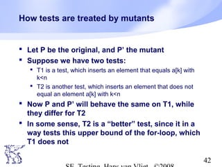 42
How tests are treated by mutants
 Let P be the original, and P’ the mutant
 Suppose we have two tests:
 T1 is a test, which inserts an element that equals a[k] with
k<n
 T2 is another test, which inserts an element that does not
equal an element a[k] with k<n
 Now P and P’ will behave the same on T1, while
they differ for T2
 In some sense, T2 is a “better” test, since it in a
way tests this upper bound of the for-loop, which
T1 does not
 