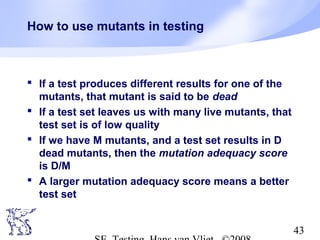 43
How to use mutants in testing
 If a test produces different results for one of the
mutants, that mutant is said to be dead
 If a test set leaves us with many live mutants, that
test set is of low quality
 If we have M mutants, and a test set results in D
dead mutants, then the mutation adequacy score
is D/M
 A larger mutation adequacy score means a better
test set
 