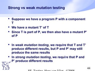 44
Strong vs weak mutation testing
 Suppose we have a program P with a component
T
 We have a mutant T’ of T
 Since T is part of P, we then also have a mutant P’
of P
 In weak mutation testing, we require that T and T’
produce different results, but P and P’ may still
produce the same results
 In strong mutation testing, we require that P and
P’ produce different results
 