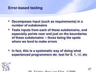 47
Error-based testing
 Decomposes input (such as requirements) in a
number of subdomains
 Tests inputs from each of these subdomains, and
especially points near and just on the boundaries
of these subdomains -- those being the spots
where we tend to make errors
 In fact, this is a systematic way of doing what
experienced programmers do: test for 0, 1, nil, etc
 