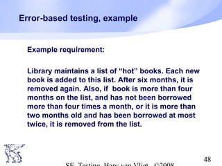 48
Error-based testing, example
Example requirement:
Library maintains a list of “hot” books. Each new
book is added to this list. After six months, it is
removed again. Also, if book is more than four
months on the list, and has not been borrowed
more than four times a month, or it is more than
two months old and has been borrowed at most
twice, it is removed from the list.
 