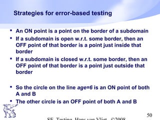 50
Strategies for error-based testing
 An ON point is a point on the border of a subdomain
 If a subdomain is open w.r.t. some border, then an
OFF point of that border is a point just inside that
border
 If a subdomain is closed w.r.t. some border, then an
OFF point of that border is a point just outside that
border
 So the circle on the line age=6 is an ON point of both
A and B
 The other circle is an OFF point of both A and B
 
