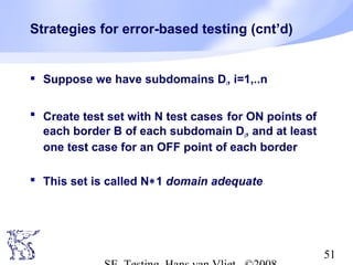 51
Strategies for error-based testing (cnt’d)
 Suppose we have subdomains Di, i=1,..n
 Create test set with N test cases for ON points of
each border B of each subdomain Di, and at least
one test case for an OFF point of each border
 This set is called N∗1 domain adequate
 