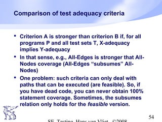 54
Comparison of test adequacy criteria
 Criterion A is stronger than criterion B if, for all
programs P and all test sets T, X-adequacy
implies Y-adequacy
 In that sense, e.g., All-Edges is stronger that All-
Nodes coverage (All-Edges “subsumes” All-
Nodes)
 One problem: such criteria can only deal with
paths that can be executed (are feasible). So, if
you have dead code, you can never obtain 100%
statement coverage. Sometimes, the subsumes
relation only holds for the feasible version.
 