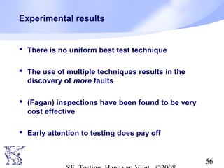 56
Experimental results
 There is no uniform best test technique
 The use of multiple techniques results in the
discovery of more faults
 (Fagan) inspections have been found to be very
cost effective
 Early attention to testing does pay off
 